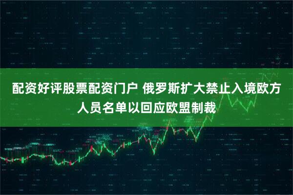 配资好评股票配资门户 俄罗斯扩大禁止入境欧方人员名单以回应欧盟制裁