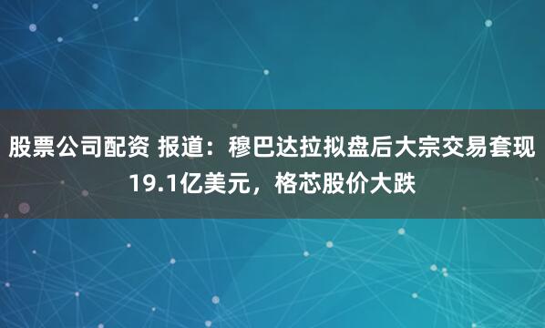 股票公司配资 报道：穆巴达拉拟盘后大宗交易套现19.1亿美元，格芯股价大跌